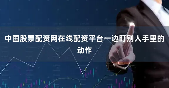 中国股票配资网在线配资平台一边盯别人手里的动作