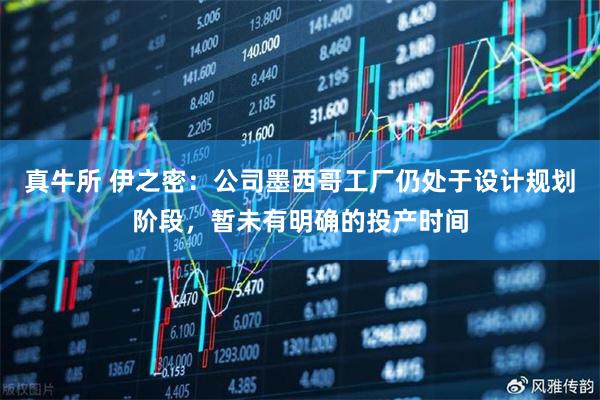 真牛所 伊之密：公司墨西哥工厂仍处于设计规划阶段，暂未有明确的投产时间