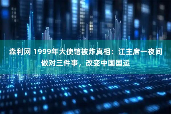 森利网 1999年大使馆被炸真相：江主席一夜间做对三件事，改变中国国运
