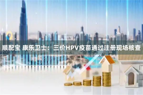 顺配宝 康乐卫士：三价HPV疫苗通过注册现场核查