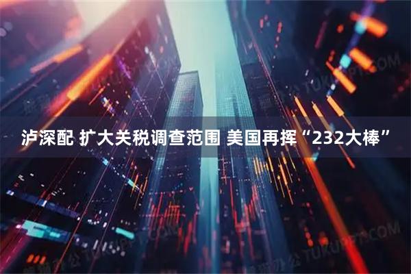 泸深配 扩大关税调查范围 美国再挥“232大棒”