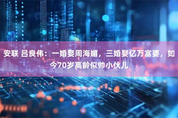 安联 吕良伟:一婚娶周海媚,三婚娶亿万富婆,如今70岁高龄似帅小伙儿
