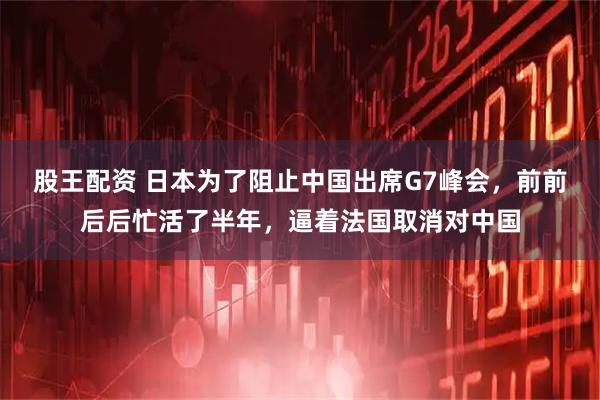 股王配资 日本为了阻止中国出席G7峰会,前前后后忙活了半年,逼着法国取消对中国