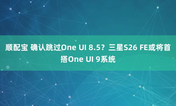 顺配宝 确认跳过One UI 8.5？三星S26 FE或将首搭One UI 9系统