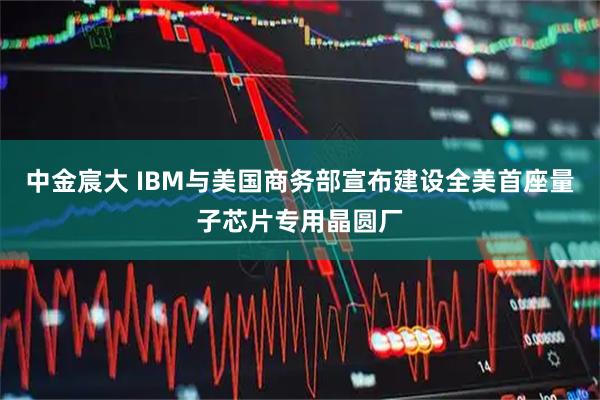 中金宸大 IBM与美国商务部宣布建设全美首座量子芯片专用晶圆厂