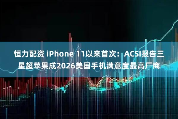 恒力配资 iPhone 11以来首次：ACSI报告三星超苹果成2026美国手机满意度最高厂商