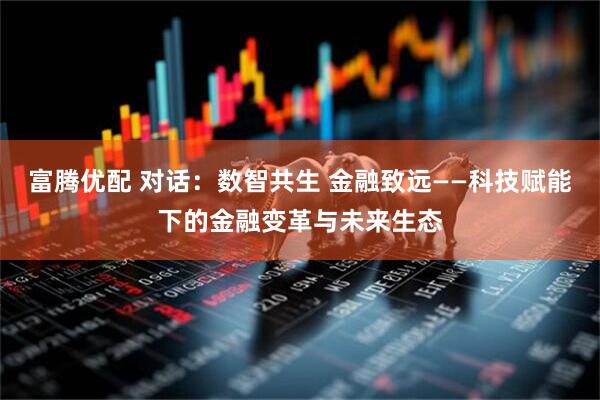 富腾优配 对话：数智共生 金融致远——科技赋能下的金融变革与未来生态