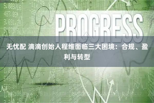 无忧配 滴滴创始人程维面临三大困境：合规、盈利与转型